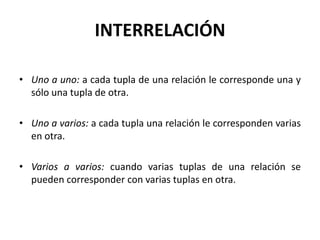 INTERRELACIÓN

• Uno a uno: a cada tupla de una relación le corresponde una y
  sólo una tupla de otra.

• Uno a varios: a cada tupla una relación le corresponden varias
  en otra.

• Varios a varios: cuando varias tuplas de una relación se
  pueden corresponder con varias tuplas en otra.
 