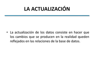 LA ACTUALIZACIÓN


• La actualización de los datos consiste en hacer que
  los cambios que se producen en la realidad queden
  reflejados en las relaciones de la base de datos.
 