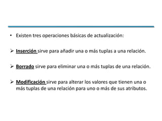 • Existen tres operaciones básicas de actualización:

 Inserción sirve para añadir una o más tuplas a una relación.

 Borrado sirve para eliminar una o más tuplas de una relación.

 Modificación sirve para alterar los valores que tienen una o
  más tuplas de una relación para uno o más de sus atributos.
 