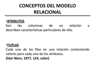 CONCEPTOS DEL MODELO
              RELACIONAL
•ATRIBUTOS
Son     las   columnas       de      un     relación   y
describen características particulares de ella.



•TUPLAS
Cada uno de las filas en una relación conteniendo
valores para cada uno de los atributos.
(Star Wars, 1977, 124, color)
 