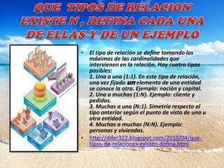 • El tipo de relación se define tomando los
  máximos de las cardinalidades que
  intervienen en la relación. Hay cuatro tipos
  posibles:
  1. Una a una (1:1). En este tipo de relación,
  una vez fijado un elemento de una entidad
  se conoce la otra. Ejemplo: nación y capital.
  2. Una a muchas (1:N). Ejemplo: cliente y
  pedidos.
  3. Muchas a una (N:1). Simetría respecto al
  tipo anterior según el punto de visto de una u
  otra entidad.
  4. Muchas a muchas (N:N). Ejemplo:
  personas y viviendas.
• http://difer322.blogspot.com/2010/04/que-
  tipos-de-relaciones-existen-defina.html
 