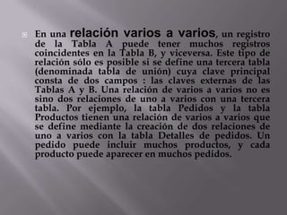  En una relación varios a varios, un registro
de la Tabla A puede tener muchos registros
coincidentes en la Tabla B, y viceversa. Este tipo de
relación sólo es posible si se define una tercera tabla
(denominada tabla de unión) cuya clave principal
consta de dos campos : las claves externas de las
Tablas A y B. Una relación de varios a varios no es
sino dos relaciones de uno a varios con una tercera
tabla. Por ejemplo, la tabla Pedidos y la tabla
Productos tienen una relación de varios a varios que
se define mediante la creación de dos relaciones de
uno a varios con la tabla Detalles de pedidos. Un
pedido puede incluir muchos productos, y cada
producto puede aparecer en muchos pedidos.
 