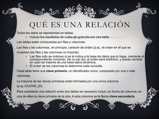 QUÉ ES UNA RELACIÓN
Todos los datos se representan en tablas.
• Incluso los resultados de cualquier consulta son otra tabla.
Las tablas están compuestas por filas y columnas.
Las filas y las columnas, en principio, carecen de orden (p.ej., el orden en el que se
muestren las filas y las columnas no importa).
• Las filas sólo se ordenan si se le indica a la base de datos que lo haga, mediante el
correspondiente comando. De no ser así, el orden será arbitrario, y puede cambiar
en caso de tratarse de una base datos dinámica.
• El orden de las columnas lo determina cada consulta.
Cada tabla tiene una clave primaria, un identificador único, compuesto por una o más
columnas.
La mayoría de las claves primarias están formadas por una única columna
(p.ej.,CIUDAD_ID).
Para establecer una relación entre dos tablas es necesario incluir, en forma de columna, en
una de ellas la clave primaria de la otra. A esta columna se le llama clave secundaria.
 