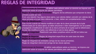 Restricciones de Dominios: Al definir cada atributo sobre un dominio se impone una
restricción sobre el conjunto de valores permitidos.
Reglas de Integridad de Entidades: Ninguno de los atributos que componen la clave
primaria puede ser nulo.
Si en una relación hay alguna clave ajena, sus valores deben coincidir con valores de la
clave primaria a la que hace referencia, o bien, deben ser completamente nulos.
Regla de Modificación:
Esto ocurre cuando se intenta modificar el valor de la clave primaria de la tupla
referenciada por la clave ajena; se debe solucionar o bien restringiendo (no se puede),
propagando (modificando el valor de la clave primaria de la tuplas que la referencian).
Anular (Se modifica la tupla y se referencia a nulo la clave ajena).
Regla de Integridad: Restricción que debe cumplirse sobre una BD en todos sus
estados.
Reglas de Negocio: Reglas de integridad específicas de cada base de datos
Reglas de Integridad Generales:
Regla de integridad de entidades (amiga de las claves primarias).
Regla de integridad referencial (amiga de las claves ajenas).
Restricciones de Dominios: Al definir cada atributo sobre un dominio, se impone una
restricción sobre el conjunto de valores permitidos para cada atributo.
 