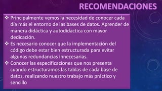  Principalmente vemos la necesidad de conocer cada
día más el entorno de las bases de datos. Aprender de
manera didáctica y autodidactica con mayor
dedicación.
 Es necesario conocer que la implementación del
código debe estar bien estructurada para evitar
algunas redundancias innecesarias.
 Conocer las especificaciones que nos presenta
cuando estructuramos las tablas de cada base de
datos, realizando nuestro trabajo más práctico y
sencillo
 