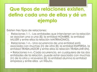 Que tipos de relaciones existen,
defina cada uno de ellas y dé un
ejemplo
Existen tres tipos de relaciones:
o Relaciones 1-1.- Las entidades que intervienen en la relación
se asocian una a una (Ej: la entidad HOMBRE, la entidad
MUJER y entre ellos la relación MATRIMONIO).
o Relaciones 1-n.- Una ocurrencia de una entidad está
asociada con muchas (n) de otra (Ej: la entidad EMPERSA, la
entidad TRABAJADOR y entre ellos la relación TRABAJAR-EN).
o • Relaciones n-n.-Cada ocurrencia, en cualquiera de las dos
entidades de la relación, puede estar asociada con muchas
(n) de la otra y viceversa (Ej: la entidad alumno la entidad
empresa y entre ellos un tributo.
 