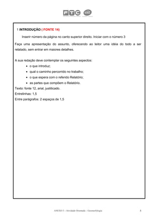 1 INTRODUÇÃO ( FONTE 14)

     Inserir número da página no canto superior direito. Iniciar com o número 3

Faça uma apresentação do assunto, oferecendo ao leitor uma idéia do todo a ser
relatado, sem entrar em maiores detalhes.


A sua redação deve contemplar os seguintes aspectos:
        • o que introduz;
        • qual o caminho percorrido no trabalho;
        • o que espera com o referido Relatório;
        • as partes que compõem o Relatório.
Texto: fonte 12, arial, justiticado.
Entrelinhas: 1,5
Entre parágrafos: 2 espaços de 1,5




                               ANEXO 3 - Atividade Orientada – Geomorfologia      5
 