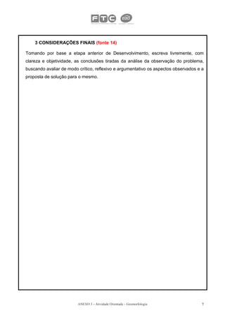 3 CONSIDERAÇÕES FINAIS (fonte 14)

Tomando por base a etapa anterior de Desenvolvimento, escreva livremente, com
clareza e objetividade, as conclusões tiradas da análise da observação do problema,
buscando avaliar de modo crítico, reflexivo e argumentativo os aspectos observados e a
proposta de solução para o mesmo.




                         ANEXO 3 - Atividade Orientada – Geomorfologia               7
 