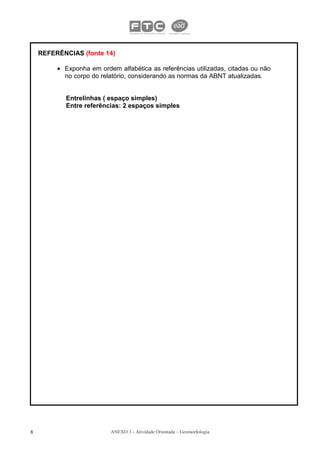 REFERÊNCIAS (fonte 14)

         • Exponha em ordem alfabética as referências utilizadas, citadas ou não
           no corpo do relatório, considerando as normas da ABNT atualizadas.


           Entrelinhas ( espaço simples)
           Entre referências: 2 espaços simples




8                         ANEXO 3 - Atividade Orientada – Geomorfologia
 