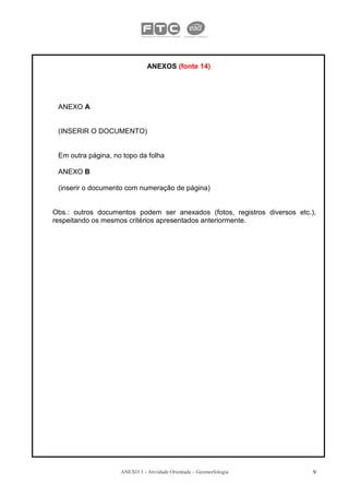 ANEXOS (fonte 14)




 ANEXO A


 (INSERIR O DOCUMENTO)


 Em outra página, no topo da folha

 ANEXO B

 (inserir o documento com numeração de página)


Obs.: outros documentos podem ser anexados (fotos, registros diversos etc.),
respeitando os mesmos critérios apresentados anteriormente.




                    ANEXO 3 - Atividade Orientada – Geomorfologia          9
 