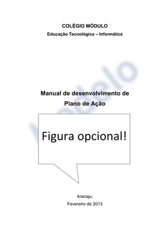 COLÉGIO MÓDULO
  Educação Tecnológica – Informática




Manual de desenvolvimento de
         Plano de Ação




Figura opcional!



               Aracaju,
           Fevereiro de 2013
 