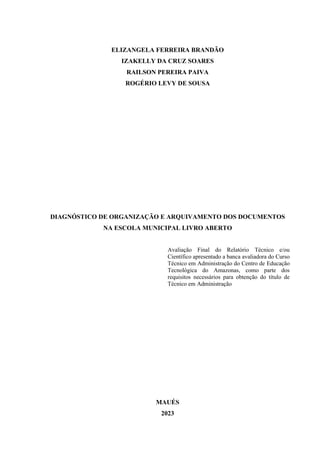 2
ELIZANGELA FERREIRA BRANDÃO
IZAKELLY DA CRUZ SOARES
RAILSON PEREIRA PAIVA
ROGÉRIO LEVY DE SOUSA
DIAGNÓSTICO DE ORGANIZAÇÃO E ARQUIVAMENTO DOS DOCUMENTOS
NA ESCOLA MUNICIPAL LIVRO ABERTO
Avaliação Final do Relatório Técnico e/ou
Científico apresentado a banca avaliadora do Curso
Técnico em Administração do Centro de Educação
Tecnológica do Amazonas, como parte dos
requisitos necessários para obtenção do título de
Técnico em Administração
MAUÉS
2023
 