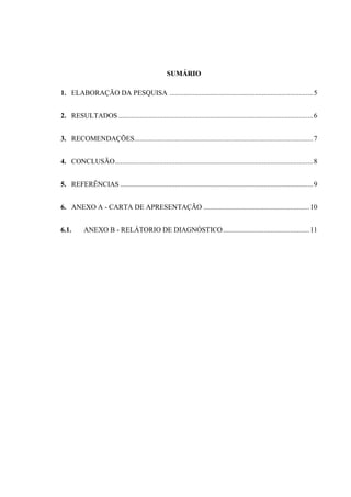 4
SUMÁRIO
1. ELABORAÇÃO DA PESQUISA .................................................................................5
2. RESULTADOS ..............................................................................................................6
3. RECOMENDAÇÕES.....................................................................................................7
4. CONCLUSÃO................................................................................................................8
5. REFERÊNCIAS .............................................................................................................9
6. ANEXO A - CARTA DE APRESENTAÇÃO ............................................................10
6.1. ANEXO B - RELÁTORIO DE DIAGNÓSTICO.................................................11
 