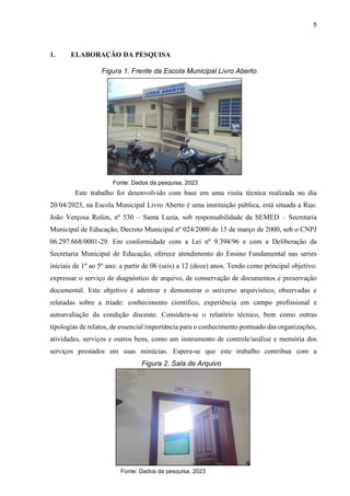 5
1. ELABORAÇÃO DA PESQUISA
Este trabalho foi desenvolvido com base em uma visita técnica realizada no dia
20/04/2023, na Escola Municipal Livro Aberto é uma instituição pública, está situada a Rua:
João Verçosa Rolim, nº 530 – Santa Luzia, sob responsabilidade da SEMED – Secretaria
Municipal de Educação, Decreto Municipal nº 024/2000 de 15 de março de 2000, sob o CNPJ
06.297.668/0001-29. Em conformidade com a Lei nº 9.394/96 e com a Deliberação da
Secretaria Municipal de Educação, oferece atendimento do Ensino Fundamental nas series
iniciais de 1º ao 5º ano: a partir de 06 (seis) a 12 (doze) anos. Tendo como principal objetivo:
expressar o serviço de diagnóstico de arquivo, de conservação de documentos e preservação
documental. Este objetivo é adentrar e demonstrar o universo arquivístico, observadas e
relatadas sobre a tríade: conhecimento científico, experiência em campo profissional e
autoavaliação da condição discente. Considera-se o relatório técnico, bem como outras
tipologias de relatos, de essencial importância para o conhecimento pontuado das organizações,
atividades, serviços e outros bens, como um instrumento de controle/análise e memória dos
serviços prestados em suas minúcias. Espera-se que este trabalho contribua com a
Figura 1. Frente da Escola Municipal Livro Aberto
Fonte: Dados da pesquisa, 2023
Figura 2. Sala de Arquivo
Fonte: Dados da pesquisa, 2023
 