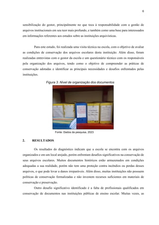 6
sensibilização do gestor, principalmente no que toca à responsabilidade com a gestão de
arquivos institucionais em seu teor mais profundo, e também como uma base para interessados
em informações referentes aos estudos sobre as instituições arquivísticas.
Para este estudo, foi realizada uma visita técnica na escola, com o objetivo de avaliar
as condições de conservação dos arquivos escolares desta instituição. Além disso, foram
realizadas entrevistas com o gestor da escola e um questionário técnico com os responsáveis
pela organização dos arquivos, tendo como o objetivo de compreender as práticas de
conservação adotadas e identificar as principais necessidades e desafios enfrentados pelas
instituições.
2. RESULTADOS
Os resultados do diagnóstico indicam que a escola se encontra com os arquivos
organizados e em um local arejado, porém enfrentam desafios significativos na conservação de
seus arquivos escolares. Muitos documentos históricos estão armazenados em condições
adequadas a sua realidade, porém não tem uma proteção contra incêndios ou perdas desses
arquivos, o que pode levar a danos irreparáveis. Além disso, muitas instituições não possuem
políticas de conservação formalizadas e não investem recursos suficientes em materiais de
conservação e preservação.
Outro desafio significativo identificado é a falta de profissionais qualificados em
conservação de documentos nas instituições públicas de ensino escolar. Muitas vezes, as
Figura 3. Nível de organização dos documentos
Fonte: Dados da pesquisa, 2023
 