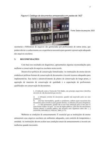 7
secretarias e bibliotecas de arquivos são gerenciadas por profissionais de outras áreas, que
podem não ter o conhecimento ou a experiência necessária para garantir a preservação adequada
dos arquivos escolares.
3. RECOMENDAÇÕES
Com base nos resultados do diagnóstico, apresentamos algumas recomendações para
melhorar a conservação de arquivos escolares nesta escola:
Desenvolver políticas de conservação formalizadas: As instituições de ensino devem
estabelecer políticas formais de conservação de documentos e investir recursos adequados para
implementá-las. Isso inclui o desenvolvimento de planos de conservação de longo prazo, a
aquisição de materiais de conservação de qualidade e a capacitação de profissionais
qualificados em conservação de documentos.
[...] Conhecido como a Teoria das Três Idades, este princípio arquivístico identifica
um ciclo de vida documental que envolve:
a) a utilização corrente do documento, quando está arquivado junto aos seus
produtores;
b) uma fase intermediária, quando os produtores, embora sejam necessitem dos
documentos para consulta ou para garantir direitos, os utilizam com pouca frequência;
c) e a fase permanente, quando não se tem mais utilização para os fins para os
quais foram criados e na qual – no caso de órgãos públicos-, pelo fato dos documentos
estarem abertos à consulta pública, não possuem mais ingerência sobre eles. [...]
(SANTOS; INNARELLI; SOUSA, 2009, p.175)
Melhorar as condições de armazenamento: É essencial que as instituições de ensino
armazenem seus arquivos escolares em ambientes adequados, com controle de temperatura e
umidade. As instituições devem avaliar suas condições atuais de armazenamento e investir em
melhorias quando necessário.
Figura 4. Catálogo de documentos armazenados em pastas de “A/Z”
Fonte: Dados da pesquisa, 2023
 