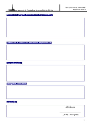 Agrupamento de Escolas Eng. Fernando Pinto de Oliveira _______
3ºciclo do ensinobásico–CFQ
Anoletivo2017/18
2
Observações (Registo dos Resultados Experimentais):
Tratamento e Análise dos Resultados Experimentais:
Conclusão/Critica:
Bibliografia consultada:
AVALIAÇÃO:
A Professora
_______________________
(AldinaMarques)
 