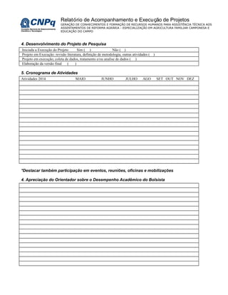 Relatório de Acompanhamento e Execução de Projetos
GERAÇÃO DE CONHECIMENTOS E FORMAÇÃO DE RECURSOS HUMANOS PARA ASSISTÊNCIA TÉCNICA AOS
ASSENTAMENTOS DE REFORMA AGRÁRIA - ESPECIALIZAÇÃO EM AGRICULTURA FAMILIAR CAMPONESA E
EDUCAÇÃO DO CAMPO
4. Desenvolvimento do Projeto de Pesquisa
Iniciada a Execução do Projeto Sim ( ) Não ( )
Projeto em Execução: revisão literatura, definição de metodologia, outras atividades ( )
Projeto em execução; coleta de dados, tratamento e/ou analise de dados ( )
Elaboração da versão final ( )
5. Cronograma de Atividades
Atividades 2014 MAIO JUNHO JULHO AGO SET OUT NOV DEZ
*Destacar também participação em eventos, reuniões, oficinas e mobilizações
4. Apreciação do Orientador sobre o Desempenho Acadêmico do Bolsista
 