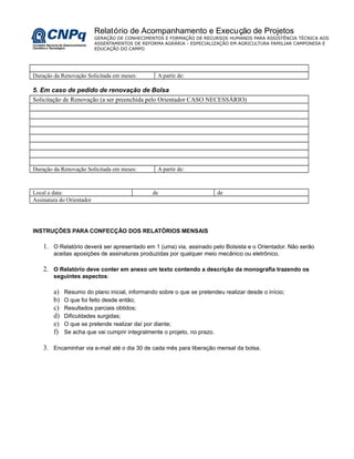 Relatório de Acompanhamento e Execução de Projetos
GERAÇÃO DE CONHECIMENTOS E FORMAÇÃO DE RECURSOS HUMANOS PARA ASSISTÊNCIA TÉCNICA AOS
ASSENTAMENTOS DE REFORMA AGRÁRIA - ESPECIALIZAÇÃO EM AGRICULTURA FAMILIAR CAMPONESA E
EDUCAÇÃO DO CAMPO
Duração da Renovação Solicitada em meses: A partir de:
5. Em caso de pedido de renovação de Bolsa
Solicitação de Renovação (a ser preenchida pelo Orientador CASO NECESSÁRIO)
Duração da Renovação Solicitada em meses: A partir de:
Local e data: de de
Assinatura do Orientador
INSTRUÇÕES PARA CONFECÇÃO DOS RELATÓRIOS MENSAIS
1. O Relatório deverá ser apresentado em 1 (uma) via, assinado pelo Bolsista e o Orientador. Não serão
aceitas aposições de assinaturas produzidas por qualquer meio mecânico ou eletrônico.
2. O Relatório deve conter em anexo um texto contendo a descrição da monografia trazendo os
seguintes aspectos:
a) Resumo do plano inicial, informando sobre o que se pretendeu realizar desde o início;
b) O que foi feito desde então;
c) Resultados parciais obtidos;
d) Dificuldades surgidas;
e) O que se pretende realizar daí por diante;
f) Se acha que vai cumprir integralmente o projeto, no prazo.
3. Encaminhar via e-mail até o dia 30 de cada mês para liberação mensal da bolsa.
 