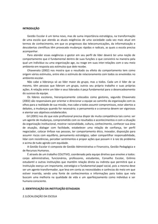 INTRODUÇÃO
Gestão Escolar é um tema novo, mas de suma importância estratégica, na transformação
de uma escola que atenda as atuais exigências de uma sociedade cada vez mais atual em
termos de conhecimento, em que os progressos das telecomunicações, da informatização e
descobertas científicas têm provocado mudanças rápidas e radicais, as quais a escola precisa
acompanhar.
Para atender essas exigências o gestor em seu perfil de líder deverá ter uma noção de
comportamento que é fundamental dentro de suas funções o que consistirá na maneira pela
qual um indivíduo ou uma organização age, ou reage em suas inter-relações com o seu meio
ambiente em resposta aos estímulos que dele recebe.
Chiavenato (2002) nos mostra que o resultado ou efeito do comportamento tem como
origem vários estímulos, entre eles o estímulo de relacionamento com todos os envolvidos no
ambiente escolar.
Não cabe a liderança só ao líder maior do grupo, mas a todos. Cada um é líder de se
mesmo, têm pessoas que lideram um grupo, outros seu próprio trabalho e suas próprias
ações. A relação entre um líder e seus liderados é peça fundamental para o desencadeamento
do sucesso da equipe.
Os líderes escolares, hierarquicamente colocados como gestores, segundo Chiavenato
(2002) são responsáveis por orientar e direcionar a equipe ao caminho da organização com os
olhos para a realidade de sua missão, mas cabe a todos assumir compromissos, estar abertos a
debates, a mudanças quando for necessário; o pensamento e a conversa devem ser vigorosos
e atentar aos objetivos estabelecidos.
Gil (2001) nos diz que este profissional precisa dispor de muita competência tais como: ser
um agente de mudanças, comprometido com os resultados e acontecimentos e com a situação
da organização institucional, mostrar racionalidade, cultura, conhecimento, conhecer sua área
de atuação, dialogar com facilidade, estabelecer uma relação de confiança, ter perfil
negociador, colocar ênfase nas pessoas, ter comportamento ético, inovador, disposição para
assumir riscos com equilíbrio, pensamento estratégico, saber compartilhar responsabilidade,
lidar com resistências, perceber sentimentos e propor ações que possam ir à raiz do problema
e acima de tudo agindo com equidade.
A Gestão Escolar é composta de Gestão Administrativa e Financeira, Gestão Pedagógica e
de Recursos Humanos.
É através de um trabalho COLETIVO, coordenado pela equipe diretiva que envolve a todos:
corpo administrativo, funcionários, professores, estudantes, Conselho Escolar, Grêmio
estudantil e outras instituições que mantêm relação direta ou indireta que permitirá que a
Instituição exerça um importante, estratégico e fundamental papel social, pois a mesma deve
ser um agente transformador, que leva em conta as necessidades e carências do meio em que
estiver inserida, sendo uma fonte de conhecimentos e informações para todos que nela
buscam uma melhoria na qualidade de vida e um aperfeiçoamento como indivíduo e ser
humano consciente.
2. IDENTIFICAÇÃO DA INSTITUIÇÃO ESTAGIADA
2.1LOCALIZAÇÃO DA ESCOLA
 