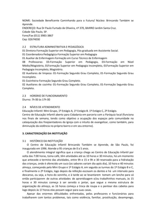NOME: Sociedade Beneficente Caminhando para o Futuro/ Núcleo: Brincando Também se
Aprende.
ENDEREÇO: Rua Dr Paulo Furtado de Oliveira, nº 370, BAIRRO Jardim Santa Cruz.
Cidade São Paulo, SP.
Fone/Fax (011) 3983-3867
Cep: 02674030
2.2 ESTRUTURA ADMINISTRATIVA E PEDAGÓGICA
01 Diretora-Formação Superior em Pedagogia, Pós-graduada em Assistente Social.
01 Coordenadora Pedagógica-Formação Superior em Pedagogia
01 Auxiliar de Enfermagem-Formação em Curso Técnico de Enfermagem
08 Professoras: 03-Formação Superior em Pedagogia, 03-Formação em Nível
Médio/Magistério, 01Formação Superior em Pedagogia Incompleto, 01Formação Superior em
Pedagogia Incompleto, Magistério.
02 Auxiliares de limpeza: 01-Formação Segundo Grau Completo, 01-Formação Segundo Grau
Incompleto.
01 Cozinheira-Formação Segundo Grau Completo.
02 Auxiliares de cozinha: 01-Formação Segundo Grau Completo, 01-Formação Segundo Grau
Completo.
2.3 HORÁRIO DE FUNCIONAMENTO
Diurno: 7h 00 às 17h 00
2.4 NÍVEIS DE ATENDIMENTO
Educação Infantil: Mini Grupo, 1º Estágio A, 1º Estágio B. 1º Estágio C, 2º Estágio.
Centro de Educação Infantil aberto para Cidadania em parceria com a Paróquia local (funciona
nos finais de semana, tendo como objetivo a ocupação dos espaços pela comunidade na
catequização dos freqüentadores da Igreja com o intuito de evangelizar, como também, para
diminuição da violência no próprio bairro e em seu entorno).
3. CARACTERIZAÇÃO DA INSTITUIÇÃO
3.1 HISTÓRICO DA INSTITUIÇÃO
O Centro de Educação Infantil Brincando Também se Aprende, de São Paulo, foi
inaugurado em 1996. Atende a 95 crianças de 0 a 5 anos.
O atendimento integral significa que a criança chega ao Centro de Educação Infantil por
volta das 7:00 horas, toma café, têm atividades até as 10 horas e 30 minutos, há um momento
que antecede o termino das atividades, entre 9h e 15 e 9h e 30 reservado para a hidratação
das crianças, onde é oferecido um suco (os sabores variam dia após dia), 10 hora e 40 minutos
almoça, começando pelo Mini Grupo e 1º Estágio A, em seguida as turmas do 1º Estágio B e C,
e finalmente o 2º Estágio, logo depois da refeição escovam os dentes e há um intervalo para
descanso, ou seja, a hora do soninho, e à tarde ao se levantarem tomam um lanche para só
então participarem de outras atividades de aprendizagem e/ou trabalhinhos manuais, às 15
horas e 30 minutos começa à ser servido o jantar, que segue a mesma estrutura de
organização do almoço, as 16 horas começa a troca de roupa e o pentear dos cabelos para
logo depois às 17 horas elas possam seguir para suas casas.
Apesar das enormes dificuldades enfrentadas, pelos professores e funcionários para
trabalharem com tantos problemas, tais como violência, familiar, prostituição, desemprego,
 