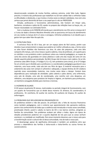 desestruturação completa de muitas famílias, pobreza extrema, onde falta tudo, higiene
precária. A maioria dos profissionais que trabalham no CEI tem sabido lidar e enfrentar todas
as dificuldades e obstáculos, o que muitas e muitas vezes os deixam cabisbaixo, mas com uma
certeza que jamais desistirão de fazer o seu papel que é o de ser PROFESSOR.
Direção, professores e funcionários administrativos, não hesitam em limpar salas,
banheiros, corredores e pátio do CEI, ajudar no preparo das refeições lavar as louças, etc., se
houver necessidade e se solicitados forem.
Com a mudança na lei 9394/96 afirmando que o atendimento nos CEIs seria à crianças de 0
a 3 anos de idade a Diretora Macilene Almeida Leite se posicionou em busca do atendimento
em seu núcleo à crianças de 0 a 5 anos e conseguiu. Enfrentar problemas é um desafio que o
gestor tem que saber lidar dia após dia.
3.2 ESTRUTURA FÍSICA
A estrutura física do CEI é boa, por ser um espaço plano de fácil acesso, porém suas
divisões é que comprometem o espaço que poderia ser melhor utilizado,ou seja, a forma como
as salas foram divididas não favoreceu sua área. As salas são pequenas, cada uma dela
comporta 20 crianças, com cinco mesas e quatro cadeiras, mesa do professor, um suporte para
os colchões e uma prateleira onde o professor coloca seu material pedagógico, as roupas de
cama dos alunos são guardadas em caixas plásticas e cada uma das roupas de cama em seu
devido saquinho plástico personalizado. No Mini Grupo não há mesa e nem cadeira. Só as três
primeiras salas (Mini Grupo, 1º Estágio A, B, e C), tem prateleira (uma única), já no 2º Estágio
há um armário que é dividido para a professora e a coordenadora pedagógica guardarem seus
materiais, uma lousa verde, cada sala tem seu filtro de água. O material necessário para o
andamento das aulas nem sempre é suficiente e adequado, a equipe diretiva do CEI colabora
suprindo essas necessidades materiais, mas muitas vezes deixa a desejar. Existem duas
dependências para realização de atividades: pátio coberto e pátio aberto, uma enfermaria,
uma sala de direção, uma sala de coordenação, uma cozinha com uma despensa, um
refeitório, uma despensa para produtos de limpeza e higiene, um banheiro para professores,
um banheiro conjugado dividido para meninos e meninas.
3.3 NÚMERO DE ALUNOS
O CEI possui atualmente 95 alunos, matriculados no período integral de funcionamento, com
um quadro de funcionários que se divide dessa maneira: 01 diretora, 01 coordenadora, 8
professores, 01 cozinheira, 02 auxiliar de cozinha, 02 auxiliares de limpeza, 01 auxiliar de
enfermagem.
3.4 PROBLEMAS QUE INFLUENCIAM NA ORGANIZAÇÃO CEI
Os problemas existem e não são poucos. Os principais são: a falta de recursos financeiros
como também pedagógicos, com o entorno que aparentemente não apresenta violência,
porém é do conhecimento de todos que a violência está introduzida e muitas vezes camuflada,
prostituição infantil, juvenil e adulta no bairro do CEI e nos bairros vizinhos, atingindo as
famílias da comunidade. Tais problemas acabam por afetar a todos. Agora em época de
eleições presidenciais podemos ver o quanto depende de nós para que as coisas venham
acontecer, e a realidade ser modificada. Pois nesse momento devemos usar o nosso voto para
a transformação social e cultural não só dessa comunidade, mas de todo o nosso país.
O desemprego apesar de significativa diminuição é também um problema sério que
provoca a dependência das famílias à bolsa-escola e bolsa-família ou outras formas de
assistencialismo.
 