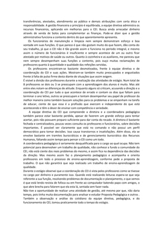 transferências, atestados, atendimento ao público e demais atribuições com certa ética e
responsabilidade. A gestão financeira a princípio é equilibrada, a equipe diretiva administra os
recursos financeiros, aplicando em melhorias para o CEI. Busca ainda arrecadar dinheiro
através de venda de bolos para complementar as finanças. Pode-se dizer que a gestão
administrativa funciona a contento dentro do que aparentemente apresenta.
Os funcionários de manutenção e limpeza nem sempre demonstram esforço e boa
vontade em suas funções. O que parece é que não gostam muito do que fazem, dão conta do
seu trabalho, já que o CEI não é tão grande assim e funciona no período integral, e mesmo
assim o número de funcionários é insuficiente e sempre acontece de um ou outro ficar
atestado por motivos de saúde ou outros. Quanto à cozinheira e as auxiliares, me pareceu que
nem sempre desempenham suas funções a contento, pois ouço muitas reclamações de
professores quanto à quantidade e qualidade das refeições servidas.
Os professores encontram-se bastante desmotivados, frente à equipe diretiva e de
coordenação do CEI e suas ações. Mostram-se também muito preocupados e angustiados
frente à falta de pulso firme desta diante de situações que assim exigem.
É visível a divisão dos professores durante a realização das atividades de estágio. Num total de
8 professores se dois ou 3 se preocupam com a aprendizagem dos alunos é muito. Mas até
entre eles notam-se diferenças de atitude. Enquanto alguns só criticam, acusando a direção e a
coordenação do CEI por tudo o que acontece de errado e contam os dias que faltam para
terminar o ano letivo, outros se preocupam e tentam desempenhar seu papel de professor da
melhor maneira como também buscam soluções para os problemas e se empenham na tarefa
de educar, ciente de que essa é a profissão que exercem e independente do que está
acontecendo e têm o dever de ensinar com competência e seriedade.
A equipe diretiva do CEI que compreende a diretora e a coordenadora pedagógica
também parece estar bastante perdida, apesar de fazerem um grande esforço para tentar
acertar, pois não possuem preparo suficiente para dar conta do recado. A diretora é bastante
fechada e centralizadora, poucas vezes consulta os professores e funcionários, sobre decisões
importantes. É possível ver claramente que está no comando e não possui um perfil
democrático para tomar decisões. Isso causa transtornos e insatisfações. Além disso, ela se
envolve bastante em tramites burocráticos e de gerenciamento burocrático dos Recursos
Humanos, faltando assim tempo para pensar o CEI como um todo.
A coordenadora pedagógica é seriamente desqualificada para o cargo ao qual ocupa. Não tem
potencial para desenvolver um trabalho de qualidade, não conhece a fundo a comunidade do
CEI, não está ciente dos reais problemas do mesmo, e assim fica na dependência das decisões
da direção. Mas mesmo assim faz o planejamento pedagógico e acompanha e orienta
professores em todo o processo de ensino-aprendizagem, conforme pede a proposta de
trabalho. O que não garantirá que seja realizado um trabalho de ensino-aprendizagem de
qualidade.
Durante o estágio observei que a coordenação do CEI é vista pelos professores como se tivesse
no cargo por dinheiro e puramente isso. Quando está realizando leituras espera-se que seja
referente a sua função, resolvendo problemas de documentação e planejamento, o que vemos
é que está lendo revista de fofoca ou em frente ao computador batendo papo com amigos, o
que abre brecha para falarem que ela esta lá, sentada sem fazer nada.
Não tive a oportunidade de realizar uma atividade de gestão, até mesmo por que, não daria
tempo, pois tinha muita documentação para analisar e estudar Proposta Pedagógica e outros .
Também a observação e análise do cotidiano da equipe diretiva, pedagógica, e do
funcionamento do CEI, tomou praticamente todo o tempo do estágio.
 