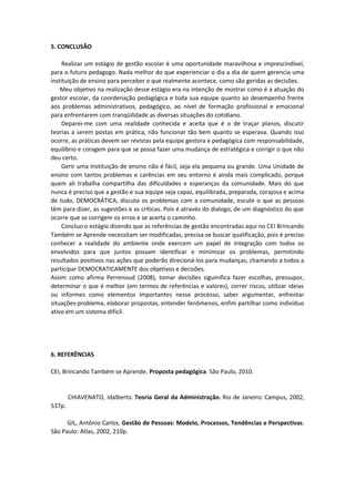 5. CONCLUSÃO
Realizar um estágio de gestão escolar é uma oportunidade maravilhosa e imprescindível,
para o futuro pedagogo. Nada melhor do que experienciar o dia a dia de quem gerencia uma
instituição de ensino para perceber o que realmente acontece, como são geridas as decisões.
Meu objetivo na realização desse estágio era na intenção de mostrar como é a atuação do
gestor escolar, da coordenação pedagógica e toda sua equipe quanto ao desempenho frente
aos problemas administrativos, pedagógico, ao nível de formação profissional e emocional
para enfrentarem com tranqüilidade as diversas situações do cotidiano.
Deparei-me com uma realidade conhecida e aceita que é o de traçar planos, discutir
teorias a serem postas em prática, não funcionar tão bem quanto se esperava. Quando isso
ocorre, as práticas devem ser revistas pela equipe gestora e pedagógica com responsabilidade,
equilíbrio e coragem para que se possa fazer uma mudança de estratégica e corrigir o que não
deu certo.
Gerir uma Instituição de ensino não é fácil, seja ela pequena ou grande. Uma Unidade de
ensino com tantos problemas e carências em seu entorno é ainda mais complicado, porque
quem ali trabalha compartilha das dificuldades e esperanças da comunidade. Mais do que
nunca é preciso que a gestão e sua equipe seja capaz, equilibrada, preparada, corajosa e acima
de tudo, DEMOCRÁTICA, discuta os problemas com a comunidade, escute o que as pessoas
têm para dizer, as sugestões e as críticas. Pois é através do dialogo, de um diagnóstico do que
ocorre que se corrigem os erros e se acerta o caminho.
Concluo o estágio dizendo que as referências de gestão encontradas aqui no CEI Brincando
Também se Aprende necessitam ser modificadas, precisa-se buscar qualificação, pois é preciso
conhecer a realidade do ambiente onde exercem um papel de integração com todos os
envolvidos para que juntos possam identificar e minimizar os problemas, permitindo
resultados positivos nas ações que poderão direcioná-los para mudanças, chamando a todos a
participar DEMOCRATICAMENTE dos objetivos e decisões.
Assim como afirma Perrenoud (2008), tomar decisões siguinifica fazer escolhas, pressupor,
determinar o que é melhor (em termos de referências e valores), correr riscos, utilizar ideias
ou informes como elementos importantes nesse processo, saber argumentar, enfrentar
situações-problema, elaborar propostas, entender fenômenos, enfim partilhar como indivíduo
ativo em um sistema difícil.
6. REFERÊNCIAS
CEI, Brincando Também se Aprende. Proposta pedagógica. São Paulo, 2010.
CHIAVENATO, Idalberto. Teoria Geral da Administração. Rio de Janeiro: Campus, 2002,
537p.
GIL, Antônio Carlos. Gestão de Pessoas: Modelo, Processos, Tendências e Perspectivas.
São Paulo: Atlas, 2002, 210p.
 