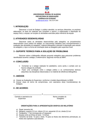 UNIVERSIDADE FEDERAL DE ALAGOAS
PRÓ-REITORIA DE GRADUAÇÃO
GERÊNCIA DE ESTÁGIOS
gest@prograd.ufal.br - (82) 3214-1083
1. INTRODUÇÃO
Descrever o Local de Estágio; o público atendido; os serviços oferecidos; os produtos
elaborados; os tipos de materiais que compõem o acervo; a organização e disposição do
espaço físico; a equipe; as funções ou atividades exercidas pelos membros da equipe.
2. ATIVIDADES DESENVOLVIDAS
Descrever sobre as atividades desenvolvidas pelo estagiário; os procedimentos
desenvolvidos como prática de estágio; os instrumentos adotados para acompanhamento e
avaliação das atividades do estagiário; material bibliográfico colocado à disposição para estudo
do estagiário; o tipo e a forma de orientação dada ao estagiário pelo supervisor local.
3 - SUPORTE TEÓRICO PARA A SOLUÇÃO DE PROBLEMAS
Discorrer sobre a bibliografia utilizada enquanto estagiário para solucionar problemas
identificados durante o estágio, e referenciá-la. Seguindo normas da ABNT.
4 - CONCLUSÃO
• Comentar se o estágio realizado foi satisfatório, como sentiu o contato com os
futuros colegas de profissão.
• Fazer uma correlação entre o estágio prático e os conhecimentos teóricos
adquiridos nas disciplinas relacionadas e no material de referência bibliográfica.
5 - ANEXOS
a) Anexar as Avaliações do Supervisor, conforme o modelo disponibilizado no MGE;
b) Anexar cópia do termo de compromisso, com assinatura do(a) Coordenador(a) de
Estágios.
6 - DE ACORDO:
________________________________ e ________________________________
Carimbo e assinatura do Nome completo do
Supervisor Estagiário
ORIENTAÇÕES PARA A APRESENTAÇÃO GRÁFICA DO RELATÓRIO
a) Papel: tamanho A4;
b) Margens: superior 2,5 cm, inferior 2,5 cm, esquerda 3,0 cm, direita 2,0 cm
c) Parágrafos: 1 Tab (corresponde a 5 espaços);
d) Espaço entre as linhas do texto: 1,5 linhas;
e) Tamanho da fonte: 12 para o texto; 14 para os títulos dos elementos pré-textuais, os
títulos dos capítulos e pós-textuais;
 