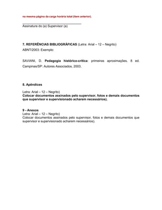na mesma página da carga horária total (item anterior).
________________________________________
Assinatura do (a) Supervisor (a)
7. REFERÊNCIAS BIBLIOGRÁFICAS (Letra: Arial – 12 – Negrito)
ABNT/2003: Exemplo:
SAVIANI, D. Pedagogia histórico-crítica: primeiras aproximações. 8 ed.
Campinas/SP: Autores Associados, 2003.
8. Apêndices
Letra: Arial – 12 – Negrito)
Colocar documentos assinados pelo supervisor, fotos e demais documentos
que supervisor e supervisionado acharem necessários).
9 - Anexos
Letra: Arial – 12 – Negrito)
Colocar documentos assinados pelo supervisor, fotos e demais documentos que
supervisor e supervisionado acharem necessários).
 
