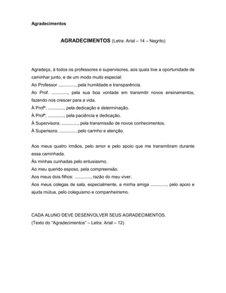 Agradecimentos
AGRADECIMENTOS (Letra: Arial – 14 – Negrito)
Agradeço, à todos os professores e supervisores, aos quais tive a oportunidade de
caminhar junto, e de um modo muito especial:
Ao Professor .............., pela humildade e transparência.
Ao Prof. ............., pela sua boa vontade em transmitir novos ensinamentos,
fazendo nos crescer para a vida.
À Profª. ............., pela dedicação e determinação.
À Profª. ............., pela paciência e dedicação.
À Supervisora. ............., pela transmissão de novos conhecimentos.
À Superisora. ............., pelo carinho e atenção.
Aos meus quatro irmãos, pelo amor e pelo apoio que me transmitiram durante
essa caminhada.
Às minhas cunhadas pelo entusiasmo.
Ao meu querido esposo, pela compreensão.
Aos meus dois filhos: ............., razão do meu viver.
Aos meus colegas de sala, especialmente, a minha amiga ............., pelo apoio e
ajuda mútua, pelo coleguismo e companheirismo.
CADA ALUNO DEVE DESENVOLVER SEUS AGRADECIMENTOS.
(Texto do “Agradecimentos” – Letra: Arial – 12)
 