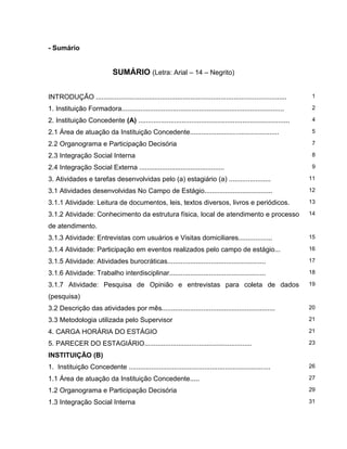 - Sumário
SUMÁRIO (Letra: Arial – 14 – Negrito)
INTRODUÇÃO ..................................................................................................... 1
1. Instituição Formadora...................................................................................... 2
2. Instituição Concedente (A) ................................................................................ 4
2.1 Área de atuação da Instituição Concedente............................................... 5
2.2 Organograma e Participação Decisória 7
2.3 Integração Social Interna 8
2.4 Integração Social Externa ............................................. 9
3. Atividades e tarefas desenvolvidas pelo (a) estagiário (a) ...................... 11
3.1 Atividades desenvolvidas No Campo de Estágio.................................... 12
3.1.1 Atividade: Leitura de documentos, leis, textos diversos, livros e periódicos. 13
3.1.2 Atividade: Conhecimento da estrutura física, local de atendimento e processo
de atendimento.
14
3.1.3 Atividade: Entrevistas com usuários e Visitas domiciliares.................. 15
3.1.4 Atividade: Participação em eventos realizados pelo campo de estágio... 16
3.1.5 Atividade: Atividades burocráticas.................................................... 17
3.1.6 Atividade: Trabalho interdisciplinar................................................... 18
3.1.7 Atividade: Pesquisa de Opinião e entrevistas para coleta de dados
(pesquisa)
19
3.2 Descrição das atividades por mês............................................................ 20
3.3 Metodologia utilizada pelo Supervisor 21
4. CARGA HORÁRIA DO ESTÁGIO 21
5. PARECER DO ESTAGIÁRIO......................................................... 23
INSTITUIÇÃO (B)
1. Instituição Concedente ........................................................................... 26
1.1 Área de atuação da Instituição Concedente..... 27
1.2 Organograma e Participação Decisória 29
1.3 Integração Social Interna 31
 