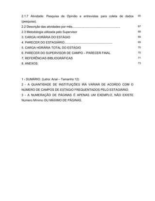 2.1.7 Atividade: Pesquisa de Opinião e entrevistas para coleta de dados
(pesquisa).
65
2.2 Descrição das atividades por mês......................................................... 67
2.3 Metodologia utilizada pelo Supervisor 68
3. CARGA HORÁRIA DO ESTÁGIO 69
4. PARECER DO ESTAGIÁRIO......................................................... 69
5. CARGA HORÁRIA TOTAL DO ESTÁGIO 70
6. PARECER DO SUPERVISOR DE CAMPO – PARECER FINAL 70
7. REFERÊNCIAS BIBLIOGRÁFICAS 71
8. ANEXOS 73
1 - SUMÁRIO. (Letra: Arial – Tamanho 12)
2 - A QUANTIDADE DE INSTITUIÇÕES IRÁ VARIAR DE ACORDO COM O
NÚMERO DE CAMPOS DE ESTÁGIO FREQUENTADOS PELO ESTAGIÁRIO.
3 - A NUMERAÇÃO DE PÁGINAS É APENAS UM EXEMPLO, NÃO EXISTE
Número Mínimo OU MÁXIMO DE PÁGINAS.
 