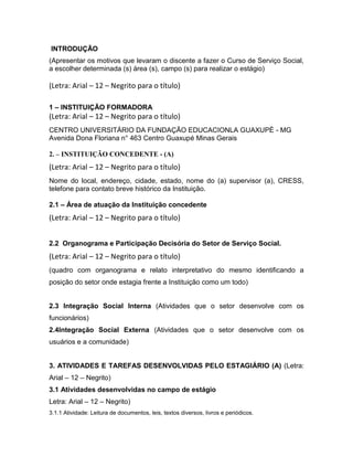 INTRODUÇÃO
(Apresentar os motivos que levaram o discente a fazer o Curso de Serviço Social,
a escolher determinada (s) área (s), campo (s) para realizar o estágio)
(Letra: Arial – 12 – Negrito para o título)
1 – INSTITUIÇÃO FORMADORA
(Letra: Arial – 12 – Negrito para o título)
CENTRO UNIVERSITÁRIO DA FUNDAÇÃO EDUCACIONLA GUAXUPÉ - MG
Avenida Dona Floriana n° 463 Centro Guaxupé Minas Gerais
2. – INSTITUIÇÃO CONCEDENTE - (A)
(Letra: Arial – 12 – Negrito para o título)
Nome do local, endereço, cidade, estado, nome do (a) supervisor (a), CRESS,
telefone para contato breve histórico da Instituição.
2.1 – Área de atuação da Instituição concedente
(Letra: Arial – 12 – Negrito para o título)
2.2 Organograma e Participação Decisória do Setor de Serviço Social.
(Letra: Arial – 12 – Negrito para o título)
(quadro com organograma e relato interpretativo do mesmo identificando a
posição do setor onde estagia frente a Instituição como um todo)
2.3 Integração Social Interna (Atividades que o setor desenvolve com os
funcionários)
2.4Integração Social Externa (Atividades que o setor desenvolve com os
usuários e a comunidade)
3. ATIVIDADES E TAREFAS DESENVOLVIDAS PELO ESTAGIÁRIO (A) (Letra:
Arial – 12 – Negrito)
3.1 Atividades desenvolvidas no campo de estágio
Letra: Arial – 12 – Negrito)
3.1.1 Atividade: Leitura de documentos, leis, textos diversos, livros e periódicos.
 