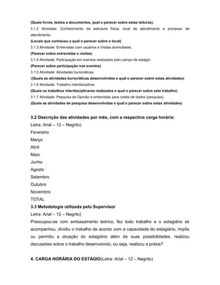 (Quais livros, textos e documentos, qual o parecer sobre estas leituras).
3.1.2 Atividade: Conhecimento da estrutura física, local de atendimento e processo de
atendimento.
(Locais que conheceu e qual o parecer sobre o local)
3.1.3 Atividade: Entrevistas com usuários e Visitas domiciliares.
(Parecer sobre entrevistas e visitas)
3.1.4 Atividade: Participação em eventos realizados pelo campo de estágio.
(Parecer sobre participação nos eventos)
3.1.5 Atividade: Atividades burocráticas.
((Quais as atividades burocráticas desenvolvidas e qual o parecer sobre estas atividades)
3.1.6 Atividade: Trabalho interdisciplinar.
(Quais os trabalhos interdisciplinares realizados e qual o parecer sobre este trabalho)
3.1.7 Atividade: Pesquisa de Opinião e entrevistas para coleta de dados (pesquisa).
(Quais as atividades de pesquisa desenvolvidas e qual o parecer sobre estas atividades)
3.2 Descrição das atividades por mês, com a respectiva carga horária:
Letra: Arial – 12 – Negrito)
Fevereiro
Março
Abril
Maio
Junho
Agosto
Setembro
Outubro
Novembro
TOTAL
3.3 Metodologia utilizada pelo Supervisor
Letra: Arial – 12 – Negrito)
Preocupou-se com embasamento teórico, fez todo trabalho e o estagiário só
acompanhou, dividiu o trabalho de acordo com a capacidade do estagiário, impôs
ou permitiu a atuação do estagiário além de suas possibilidades, realizou
discussões sobre o trabalho desenvolvido, ou seja, realizou a práxis?
4. CARGA HORÁRIA DO ESTÁGIO(Letra: Arial – 12 – Negrito)
 