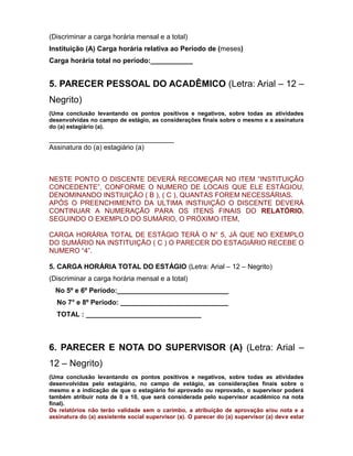 (Discriminar a carga horária mensal e a total)
Instituição (A) Carga horária relativa ao Período de (meses)
Carga horária total no período:___________
5. PARECER PESSOAL DO ACADÊMICO (Letra: Arial – 12 –
Negrito)
(Uma conclusão levantando os pontos positivos e negativos, sobre todas as atividades
desenvolvidas no campo de estágio, as considerações finais sobre o mesmo e a assinatura
do (a) estagiário (a).
_______________________________________
Assinatura do (a) estagiário (a)
NESTE PONTO O DISCENTE DEVERÁ RECOMEÇAR NO ITEM “INSTITUIÇÃO
CONCEDENTE”, CONFORME O NUMERO DE LOCAIS QUE ELE ESTÁGIOU,
DENOMINANDO INSTIUIÇÃO ( B ), ( C ), QUANTAS FOREM NECESSÁRIAS.
APÓS O PREENCHIMENTO DA ULTIMA INSTIUIÇÃO O DISCENTE DEVERÁ
CONTINUAR A NUMERAÇÃO PARA OS ITENS FINAIS DO RELATÓRIO.
SEGUINDO O EXEMPLO DO SUMÁRIO, O PRÓXIMO ITEM,
CARGA HORÁRIA TOTAL DE ESTÁGIO TERÁ O N° 5, JÁ QUE NO EXEMPLO
DO SUMÁRIO NA INSTITUIÇÃO ( C ) O PARECER DO ESTAGIÁRIO RECEBE O
NUMERO “4”.
5. CARGA HORÁRIA TOTAL DO ESTÁGIO (Letra: Arial – 12 – Negrito)
(Discriminar a carga horária mensal e a total)
No 5º e 6º Período:_____________________________
No 7° e 8º Período: ____________________________
TOTAL : ______________________________
6. PARECER E NOTA DO SUPERVISOR (A) (Letra: Arial –
12 – Negrito)
(Uma conclusão levantando os pontos positivos e negativos, sobre todas as atividades
desenvolvidas pelo estagiário, no campo de estágio, as considerações finais sobre o
mesmo e a indicação de que o estagiário foi aprovado ou reprovado, o supervisor poderá
também atribuir nota de 0 a 10, que será considerada pelo supervisor acadêmico na nota
final).
Os relatórios não terão validade sem o carimbo, a atribuição de aprovação e/ou nota e a
assinatura do (a) assistente social supervisor (a). O parecer do (a) supervisor (a) deve estar
 
