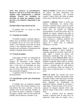 Neste item descreva os procedimentos.
Descreva o que deve ser feito com todos os
detalhes como equipamentos e material
utilizado. Procure ser detalhista na
descrição, de modo que qualquer pessoa
que leia o seu relatório compreenda o que
foi feito.
INSTRUÇÕES PARA DIGITAÇÃO
O trabalho deve ser escrito no editor
Word 97 ou superior.
2.1 Tamanho do trabalho
O trabalho completo, incluindo figuras e
tabelas, deve ser limitado a 05 (cinco) páginas
em tamanho A4 (21 cm x 29,7 cm). Por favor
atenda a esta limitação escrevendo de forma
concisa e não reduzindo figuras e tabelas a
tamanhos que sacrifiquem o entendimento dos
símbolos e legendas nelas incluídos.
2.2 Formato de página
Cada página A4 deve ser configurada de
modo a apresentar 2,5 cm em todas as
margens do documento. Estas margens
definem a área a ser impressa. Dentro desta
área o texto deve ser formatado em duas
colunas, com espaçamento de 0,7 cm entre
elas. Por favor, não inclua moldura no texto
nem numeração de páginas.
A aparência final do trabalho deve ser a
deste documento.
2.3 Especificações gerais para formatação
do texto
O trabalho deve ser totalmente digitado
em fonte Times New Roman tamanho 12 pt.
Esta diretriz não inclui, somente, o título do
trabalho (este deverá apresentar tamanho 14
pt). Títulos de seções e subseções e legendas
de figuras e tabelas, além do texto normal do
trabalho, devem observar o tamanho 12 pt.
Título do trabalho. O título deve ser digitado
em negrito, em letras maiúsculas, com
alinhamento centralizado, não devendo
exceder 3 linhas. Deixe três linhas de espaço
(12pt.) entre o final do título e os autores.
Autor(es) e afiliação. Digite os nomes dos
autores, centralizados, na mesma linha,
incluindo o primeiro nome, iniciais de outros
nomes e sobrenome. Cada nome ou grupo de
nomes deve ser seguido da afiliação
correspondente. O nome dos autores deve ser
digitado em negrito, enquanto que todas as
informações restantes devem ser digitadas em
estilo normal (nem negrito, nem itálico). , A
seguir coloque-se o endereço eletrônico dos
autores, separados por vírgula. Deixe um
espaço de 3 linhas entre os endereços
eletrônicos e o resumo.
Resumo e palavras-chave. Digite o título
Resumo. em negrito e itálico, alinhado à
esquerda, seguido de um ponto. Sem trocar de
linha, digite o resumo em itálico, com
alinhamento justificado. Pule uma linha, e
então digite o título Palavras-chave: (não se
esqueça dos dois pontos) em negrito e itálico,
alinhado à esquerda. Digite então, no máximo
3 palavras-chave, separadas por vírgulas, com
somente a primeira letra de cada palavra-
chave em maiúscula. Deixe um espaço de 2
linhas entre as palavras-chave e o corpo do
texto.
Títulos de seção. Use somente dois níveis
para subseções, conforme apresentado nestas
instruções. Digite o título das seções em letras
maiúsculas, em negrito, alinhado à esquerda.
Inicie digitando sua identificação em
algarismos arábicos, seguida de um ponto, e
então digite o título da seção a 0,75 cm (ou 7
espaços) da margem esquerda. Deixe uma
linha de espaço (12pt) acima e abaixo deste
título.
Para o primeiro nível de subseção,
somente a primeira letra do título deve ser
maiúscula, sendo todas em negrito, com o
 