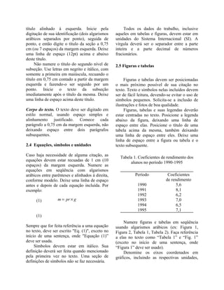 título alinhado à esquerda. Inicie pela
digitação de sua identificação (dois algarismos
arábicos separados por ponto), seguida de
ponto, e então digite o título da seção a 0,75
cm (ou 7 espaços) da margem esquerda. Deixe
uma linha de espaço (12pt) acima e abaixo
deste título.
Não numere o título do segundo nível de
subseção. Use letras em negrito e itálico, com
somente a primeira em maiúscula, recuando o
título em 0,75 cm contado a partir da margem
esquerda e fazendo-o ser seguido por um
ponto. Inicie o texto da subseção
imediatamente após o título da mesma. Deixe
uma linha de espaço acima deste título.
Corpo do texto. O texto deve ser digitado em
estilo normal, usando espaço simples e
alinhamento justificado. Comece cada
parágrafo a 0,75 cm da margem esquerda, não
deixando espaço entre dois parágrafos
subsequentes.
2.4 Equações, símbolos e unidades
Caso haja necessidade de alguma citação, as
equações devem estar recuadas de 1 cm (10
espaços) da margem esquerda. Numere as
equações em seqüência com algarismos
arábicos entre parênteses e alinhados à direita,
conforme modelo. Deixe uma linha de espaço
antes e depois de cada equação incluída. Por
exemplo:
(1)
(1)
Sempre que for feita referência a uma equação
no texto, deve ser escrito "Eq. (1)", exceto no
início de uma sentença, onde "Equação (1)”
deve ser usada.
Símbolos devem estar em itálico. Sua
definição deverá ser feita quando mencionado
pela primeira vez no texto. Uma seção de
definições de símbolos não se faz necessária.
Todos os dados do trabalho, inclusive
aqueles em tabelas e figuras, devem estar em
unidades do Sistema Internacional (SI). A
vírgula deverá ser o separador entre a parte
inteira e a parte decimal de números
fracionários.
2.5 Figuras e tabelas
Figuras e tabelas devem ser posicionadas
o mais próximo possível de sua citação no
texto. Texto e símbolos nelas incluídos devem
ser de fácil leitura, devendo-se evitar o uso de
símbolos pequenos. Solicita-se a inclusão de
ilustrações e fotos de boa qualidade.
Figuras, tabelas e suas legendas deverão
estar centradas no texto. Posicione a legenda
abaixo da figura, deixando uma linha de
espaço entre elas. Posicione o título de uma
tabela acima da mesma, também deixando
uma linha de espaço entre eles. Deixe uma
linha de espaço entre a figura ou tabela e o
texto subsequente.
Tabela 1. Coeficientes de rendimento dos
alunos no período 1990-1995
Período Coeficientes
de rendimento
1990 5,6
1991 8,1
1992 6,2
1993 7,0
1994 6,5
1995 7,1
Numere figuras e tabelas em seqüência
usando algarismos arábicos (ex: Figura 1,
Figura 2, Tabela 1, Tabela 2). Faça referência
a elas no texto como “Tabela 1” e “Fig. 1”
(exceto no início de uma sentença, onde
“Figura 1” deve ser usado).
Denomine os eixos coordenados em
gráficos, incluindo as respectivas unidades,
gprm ×=
 