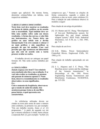 sempre que aplicável. Da mesma forma,
denomine colunas/linhas em tabelas, com
respectivas unidades.
3. RESULTADOS E DISCUSSÕES
Neste item você deve mostrar os resultados
em forma de tabela, gráficos, ou de acordo
com a necessidade. Aqui também deve ser
feita uma análise sobre cada um desses
resultados. A forma das curvas, o valor lido
nos instrumentos, etc. Nunca deixe um
gráfico ou uma tabela sem a devida
interpretação! Um erro comum é colocar 2
ou mais gráficos e não especificar os
porquês do que foi medido. Caso você
perceba que algo aconteceu em laboratório
que não está de acordo com a teoria
procure avaliar as razões.
O trabalho deverá ser entregue em papel
formato A4. Não serão aceitos trabalhos por
email.
4. CONCLUSÕES
Jamais esqueça este item!!! Um relatório
sem conclusão não têm a sua avaliação. E se
você não avaliar os resultados, os mesmos
não passam de números apenas!!!! Neste
item, descreva resumidamente os resultados
observados e os seus significados.
Ex.:
Com o aumento da freqüência, observou-se
que a tensão de saída foi caindo. Isto
aconteceu porque trata-se de um filtro
passa baixas, o qual apresenta esta
característica.
As referências utilizadas devem ser
citadas no texto pelo nome do autor e número
entre colchetes, na primeira vez, por exemplo:
“Em um trabalho recente, Jones et al. [1]
propuseram..." A partir da segunda vez em
que a mesma referência é citada, basta colocar
a expressão Ref. [1], por exemplo: "na Ref. [1]
comprova-se que..." Numere as citações de
forma consecutiva, segundo a ordem de
referência a elas no texto, entre colchetes [1].
Para a redação de cada referência observe os
modelos a seguir:
Para citação de um artigo de periódico:
[1] J.S. Hunter and J.C. Hung, “Development
of low-cost Multifunction sçnsors for
lightweight fire and forget antitank
weapon system,” IEEE Trans. Industrial
Electronics, vol. E-30, no. 1, Feb. 1983,
pp. 7-10.
Para citação de um livro:
[2] G.K. Dubey, Power Semiconductor
Controlled Drives, Englewood Cliffs, NJ:
1989, p. 81.
Para citação de trabalho apresentado em um
evento:
[3] J. L. Alqueres and J. C. Praca, “The
Brazilian power system and the challenge
of the Amazon transmission,” in
Proceedings of the 1991 Power
Engineering Society Transmission and
Distribution Conference, 91CH3070-0,
pp. 315-320.
 