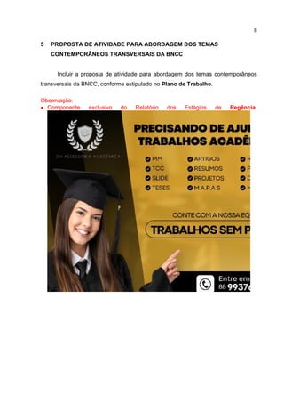 8
5 PROPOSTA DE ATIVIDADE PARA ABORDAGEM DOS TEMAS
CONTEMPORÂNEOS TRANSVERSAIS DA BNCC
Incluir a proposta de atividade para abordagem dos temas contemporâneos
transversais da BNCC, conforme estipulado no Plano de Trabalho.
Observação:
 Componente exclusivo do Relatório dos Estágios de Regência.
 