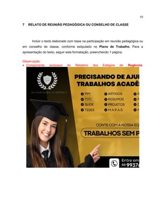10
7 RELATO DE REUNIÃO PEDAGÓGICA OU CONSELHO DE CLASSE
Incluir o texto elaborado com base na participação em reunião pedagógica ou
em conselho de classe, conforme estipulado no Plano de Trabalho. Para a
apresentação do texto, seguir esta formatação, preenchendo 1 página.
Observação:
 Componente exclusivo do Relatório dos Estágios de Regência.
 