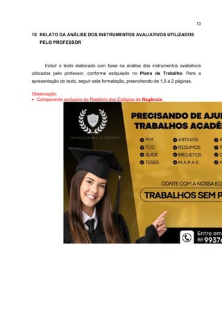 13
10 RELATO DA ANÁLISE DOS INSTRUMENTOS AVALIATIVOS UTILIZADOS
PELO PROFESSOR
Incluir o texto elaborado com base na análise dos instrumentos avaliativos
utilizados pelo professor, conforme estipulado no Plano de Trabalho. Para a
apresentação do texto, seguir esta formatação, preenchendo de 1,5 a 2 páginas.
Observação:
 Componente exclusivo do Relatório dos Estágios de Regência.
 