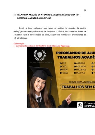 14
11 RELATO DA ANÁLISE DA ATUAÇÃO DA EQUIPE PEDAGÓGICA NO
ACOMPANHAMENTO DA DISCIPLINA
Incluir o texto elaborado com base na análise da atuação da equipe
pedagógica no acompanhamento da disciplina, conforme estipulado no Plano de
Trabalho. Para a apresentação do texto, seguir esta formatação, preenchendo de
1,5 a 2 páginas.
Observação:
 Componente exclusivo do Relatório dos Estágios de Regência.
 