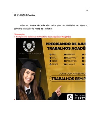 16
13 PLANOS DE AULA
Incluir os planos de aula elaborados para as atividades de regência,
conforme estipulado no Plano de Trabalho.
Observação:
 Componente exclusivo do Relatório dos Estágios de Regência.

 