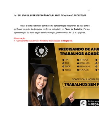 17
14 RELATO DA APRESENTAÇÃO DOS PLANOS DE AULA AO PROFESSOR
Incluir o texto elaborado com base na apresentação dos planos de aula para o
professor regente da disciplina, conforme estipulado no Plano de Trabalho. Para a
apresentação do texto, seguir esta formatação, preenchendo de 1,5 a 2 páginas.
Observação:
 Componente exclusivo do Relatório dos Estágios de Regência.
 