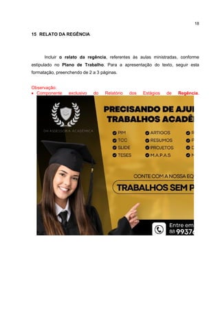 18
15 RELATO DA REGÊNCIA
Incluir o relato da regência, referentes às aulas ministradas, conforme
estipulado no Plano de Trabalho. Para a apresentação do texto, seguir esta
formatação, preenchendo de 2 a 3 páginas.
Observação:
 Componente exclusivo do Relatório dos Estágios de Regência.
 