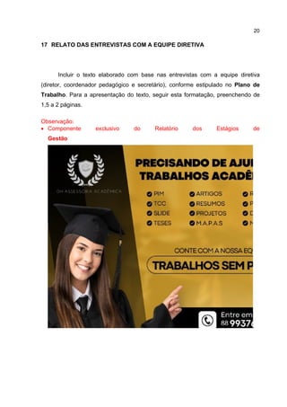 20
17 RELATO DAS ENTREVISTAS COM A EQUIPE DIRETIVA
Incluir o texto elaborado com base nas entrevistas com a equipe diretiva
(diretor, coordenador pedagógico e secretário), conforme estipulado no Plano de
Trabalho. Para a apresentação do texto, seguir esta formatação, preenchendo de
1,5 a 2 páginas.
Observação:
 Componente exclusivo do Relatório dos Estágios de
Gestão
.
 