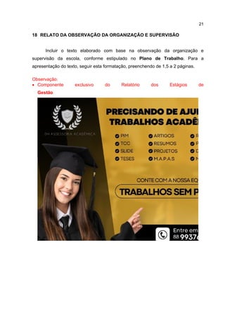 21
18 RELATO DA OBSERVAÇÃO DA ORGANIZAÇÃO E SUPERVISÃO
Incluir o texto elaborado com base na observação da organização e
supervisão da escola, conforme estipulado no Plano de Trabalho. Para a
apresentação do texto, seguir esta formatação, preenchendo de 1,5 a 2 páginas.
Observação:
 Componente exclusivo do Relatório dos Estágios de
Gestão
.
 