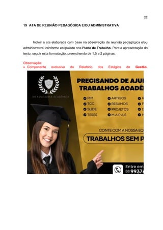 22
19 ATA DE REUNIÃO PEDAGÓGICA E/OU ADMINISTRATIVA
Incluir a ata elaborada com base na observação de reunião pedagógica e/ou
administrativa, conforme estipulado nos Plano de Trabalho. Para a apresentação do
texto, seguir esta formatação, preenchendo de 1,5 a 2 páginas.
Observação:
 Componente exclusivo do Relatório dos Estágios de Gestão.
 