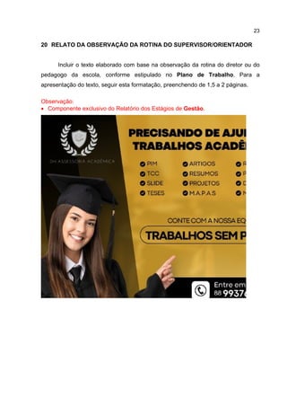 23
20 RELATO DA OBSERVAÇÃO DA ROTINA DO SUPERVISOR/ORIENTADOR
Incluir o texto elaborado com base na observação da rotina do diretor ou do
pedagogo da escola, conforme estipulado no Plano de Trabalho. Para a
apresentação do texto, seguir esta formatação, preenchendo de 1,5 a 2 páginas.
Observação:
 Componente exclusivo do Relatório dos Estágios de Gestão.
 